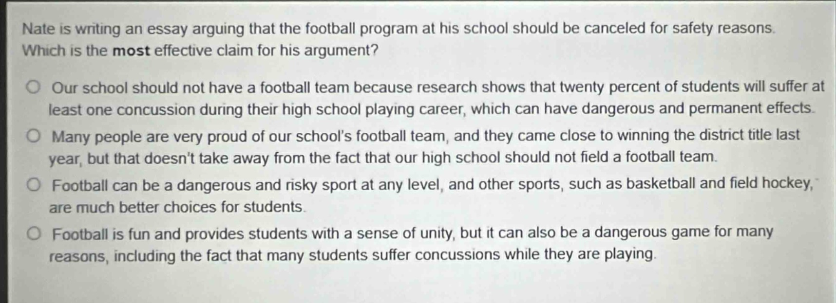 nate is writing an essay arguing that the football program at his school should be canceled for safety reasons. which is the most effective claim for his argument?\nour school should not have a football team because research shows that twenty percent of students will suffer at least one concussion during their high school playing career, which can have dangerous and permanent effects.\nmany people are very proud of our schools football team, and they came close to winning the district title last year, but that doesnt take away from the fact that our high school should not field a football team.\nfootball can be a dangerous and risky sport at any level, and other sports, such as basketball and field hockey, are much better choices for students.\nfootball is fun and provides students with a sense of unity, but it can also be a dangerous game for many reasons, including the fact that many students suffer concussions while they are playing.