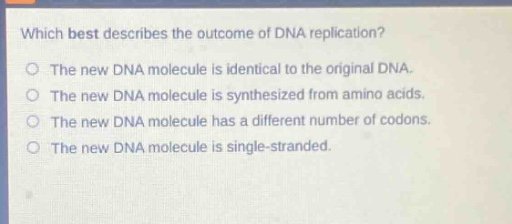 which best describes the outcome of dna replication?\nthe new dna molecule is identical to the original dna.\nthe new dna molecule is synthesized from amino acids.\nthe new dna molecule has a different number of codons.\nthe new dna molecule is single - stranded.