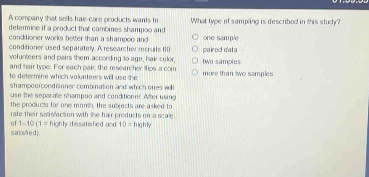 a company that sells hair - care products wants to determine if a product that combines shampoo and conditioner works better than a shampoo and conditioner used separately. a researcher recruits 60 volunteers and pairs them according to age, hair color, and hair type. for each pair, the researcher flips a coin to determine which volunteers will use the shampoo/conditioner combination and which ones will use the separate shampoo and conditioner. after using the products for one month, the subjects are asked to rate their satisfaction with the hair products on a scale of 1 - 10 (1 = highly dissatisfied and 10 = highly satisfied). what type of sampling is described in this study? one sample paired data two samples more than two samples
