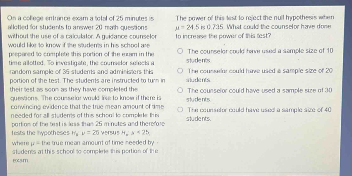 on a college entrance exam a total of 25 minutes is allotted for students to answer 20 math questions without the use of a calculator. a guidance counselor would like to know if the students in his school are prepared to complete this portion of the exam in the time allotted. to investigate, the counselor selects a random sample of 35 students and administers this portion of the test. the students are instructed to turn in their test as soon as they have completed the questions. the counselor would like to know if there is convincing evidence that the true mean amount of time needed for all students of this school to complete this portion of the test is less than 25 minutes and therefore tests the hypotheses $h_0: mu = 25$ versus $h_a: mu < 25$, where $mu$ = the true mean amount of time needed by students at this school to complete this portion of the exam. the power of this test to reject the null hypothesis when $mu = 24.5$ is 0.735. what could the counselor have done to increase the power of this test?\no the counselor could have used a sample size of 10 students.\no the counselor could have used a sample size of 20 students.\no the counselor could have used a sample size of 30 students.\no the counselor could have used a sample size of 40 students.