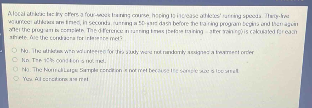 a local athletic facility offers a four - week training course, hoping to increase athletes’ running speeds. thirty - five volunteer athletes are timed, in seconds, running a 50 - yard dash before the training program begins and then again after the program is complete. the difference in running times (before training - after training) is calculated for each athlete. are the conditions for inference met?\nno. the athletes who volunteered for this study were not randomly assigned a treatment order.\nno. the 10% condition is not met.\nno. the normal/large sample condition is not met because the sample size is too small.\nyes. all conditions are met.