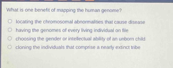 what is one benefit of mapping the human genome?\no locating the chromosomal abnormalities that cause disease\no having the genomes of every living individual on file\no choosing the gender or intellectual ability of an unborn child\no cloning the individuals that comprise a nearly extinct tribe