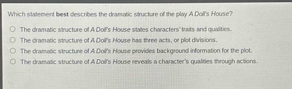 which statement best describes the dramatic structure of the play a dolls house?\nthe dramatic structure of a dolls house states characters traits and qualities.\nthe dramatic structure of a dolls house has three acts, or plot divisions.\nthe dramatic structure of a dolls house provides background information for the plot.\nthe dramatic structure of a dolls house reveals a characters qualities through actions.
