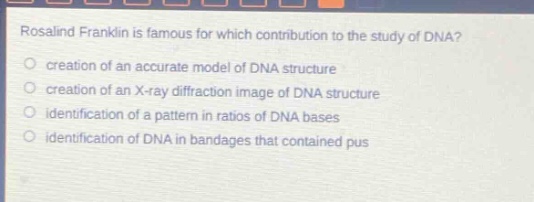 rosalind franklin is famous for which contribution to the study of dna?\ncreation of an accurate model of dna structure\ncreation of an x - ray diffraction image of dna structure\nidentification of a pattern in ratios of dna bases\nidentification of dna in bandages that contained pus