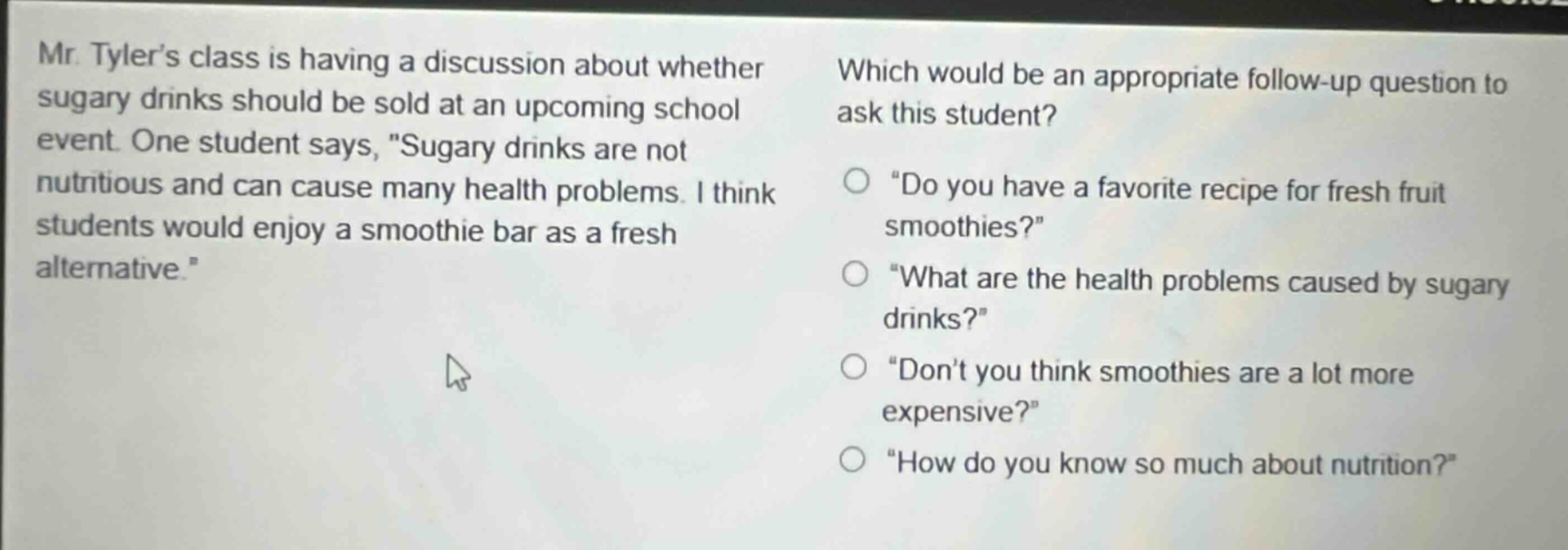 mr. tylers class is having a discussion about whether sugary drinks should be sold at an upcoming school event. one student says, \sugary drinks are not nutritious and can cause many health problems. i think students would enjoy a smoothie bar as a fresh alternative.\ which would be an appropriate follow - up question to ask this student? \do you have a favorite recipe for fresh fruit smoothies?\ \what are the health problems caused by sugary drinks?\ \dont you think smoothies are a lot more expensive?\ \how do you know so much about nutrition?\
