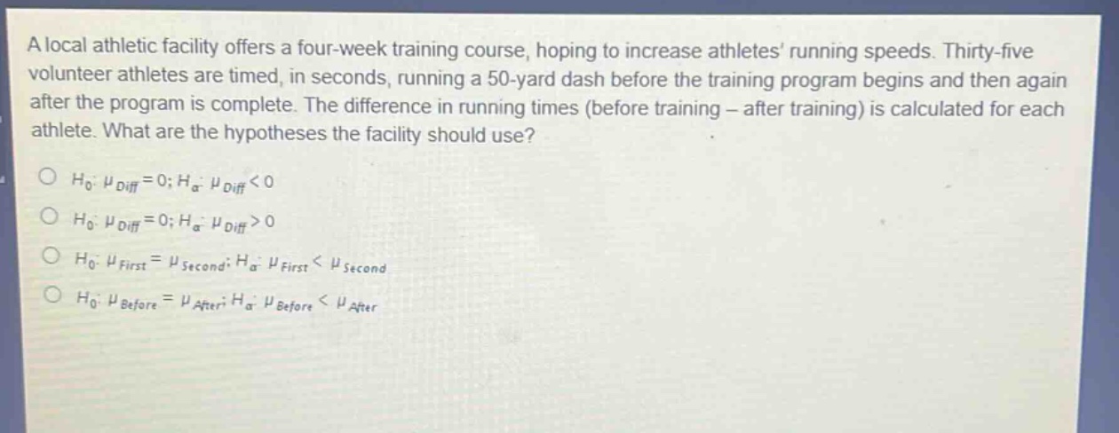 a local athletic facility offers a four - week training course, hoping to increase athletes running speeds. thirty - five volunteer athletes are timed, in seconds, running a 50 - yard dash before the training program begins and then again after the program is complete. the difference in running times (before training - after training) is calculated for each athlete. what are the hypotheses the facility should use?\n$h_0: mu_{diff}=0; h_a: mu_{diff}<0$\n$h_0: mu_{diff}=0; h_a: mu_{diff}>0$\n$h_0: mu_{first}=mu_{second}; h_a: mu_{first}<mu_{second}$\n$h_0: mu_{before}=mu_{after}; h_a: mu_{before}<mu_{after}$