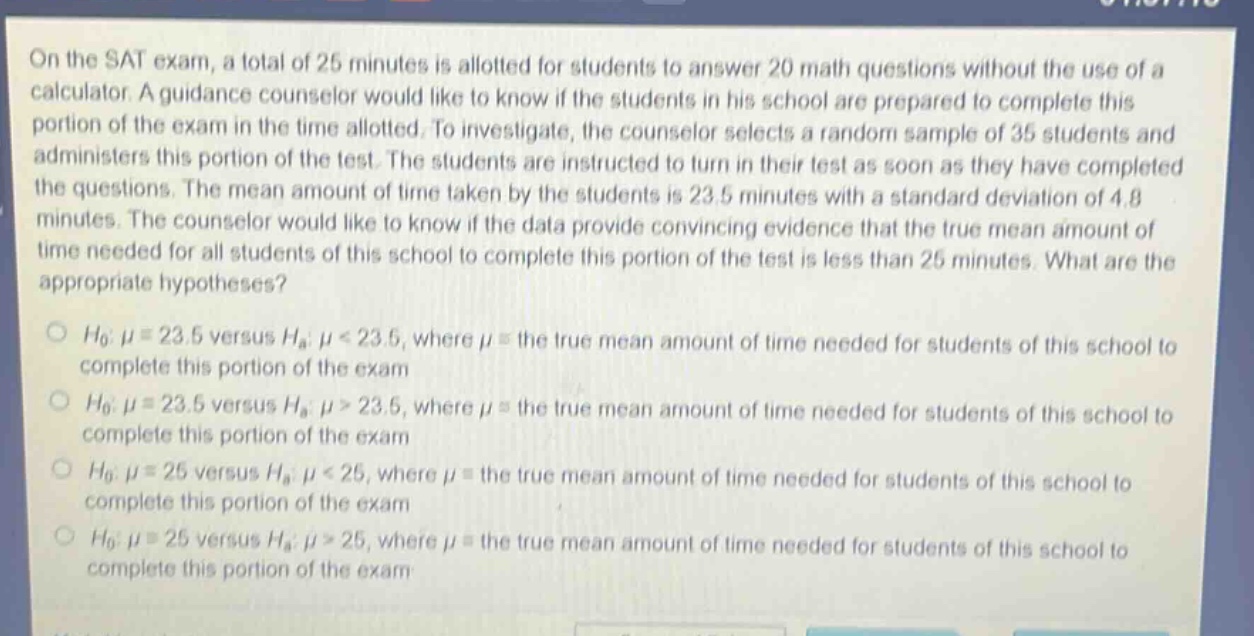 on the sat exam, a total of 25 minutes is allotted for students to answer 20 math questions without the use of a calculator. a guidance counselor would like to know if the students in his school are prepared to complete this portion of the exam in the time allotted. to investigate, the counselor selects a random sample of 35 students and administers this portion of the test. the students are instructed to turn in their test as soon as they have completed the questions. the mean amount of time taken by the students is 23.5 minutes with a standard deviation of 4.8 minutes. the counselor would like to know if the data provide convincing evidence that the true mean amount of time needed for all students of this school to complete this portion of the test is less than 25 minutes. what are the appropriate hypotheses?\n\n$h_0: mu = 23.5$ versus $h_a: mu < 23.5$, where $mu$ = the true mean amount of time needed for students of this school to complete this portion of the exam\n\n$h_0: mu = 23.5$ versus $h_a: mu > 23.5$, where $mu$ = the true mean amount of time needed for students of this school to complete this portion of the exam\n\n$h_0: mu = 25$ versus $h_a: mu < 25$, where $mu$ = the true mean amount of time needed for students of this school to complete this portion of the exam\n\n$h_0: mu = 25$ versus $h_a: mu > 25$, where $mu$ = the true mean amount of time needed for students of this school to complete this portion of the exam