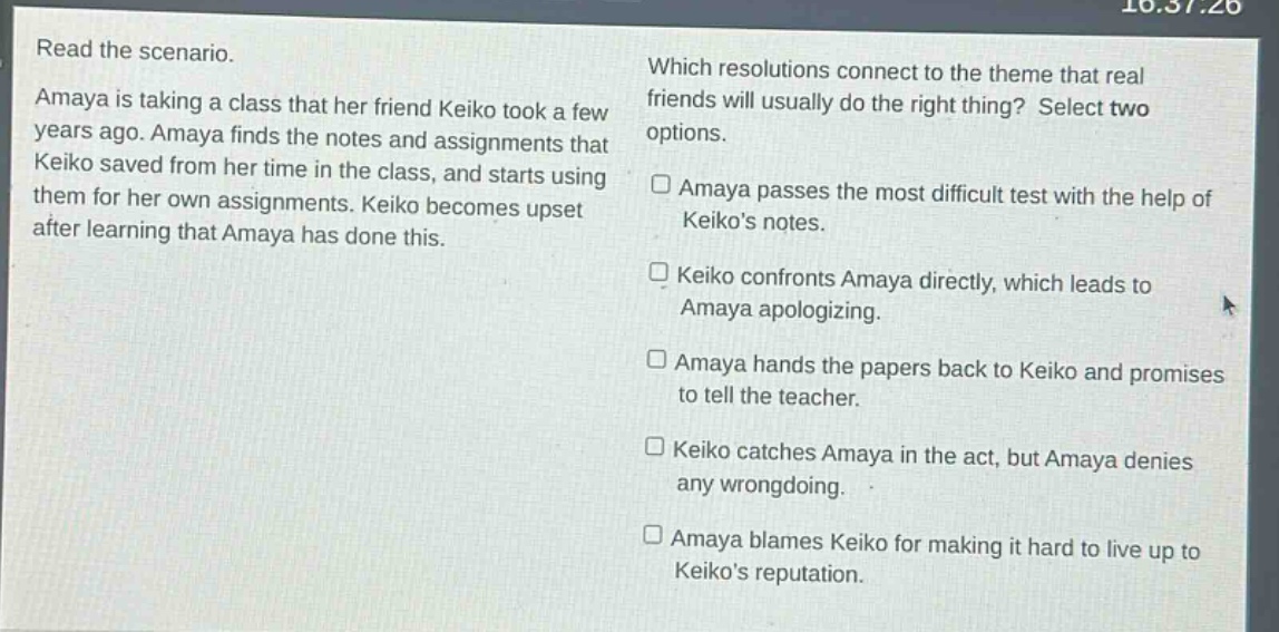 read the scenario. amaya is taking a class that her friend keiko took a few years ago. amaya finds the notes and assignments that keiko saved from her time in the class, and starts using them for her own assignments. keiko becomes upset after learning that amaya has done this. which resolutions connect to the theme that real friends will usually do the right thing? select two options. amaya passes the most difficult test with the help of keikos notes. keiko confronts amaya directly, which leads to amaya apologizing. amaya hands the papers back to keiko and promises to tell the teacher. keiko catches amaya in the act, but amaya denies any wrongdoing. amaya blames keiko for making it hard to live up to keikos reputation.