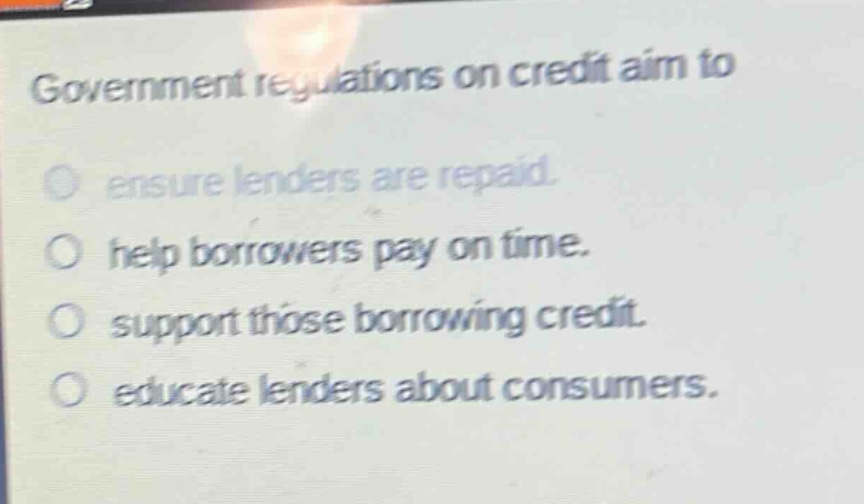 government regulations on credit aim to\n○ ensure lenders are repaid.\n○ help borrowers pay on time.\n○ support those borrowing credit.\n○ educate lenders about consumers.