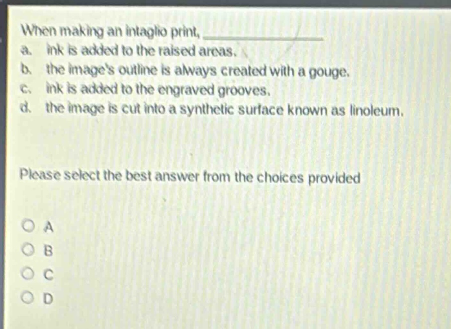 when making an intaglio print, \na. ink is added to the raised areas.\nb. the images outline is always created with a gouge.\nc. ink is added to the engraved grooves.\nd. the image is cut into a synthetic surface known as linoleum.\nplease select the best answer from the choices provided\no a\no b\no c\no d
