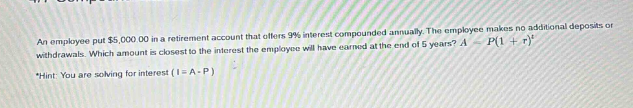 an employee put $5,000.00 in a retirement account that offers 9% interest compounded annually. the employee makes no additional deposits or withdrawals. which amount is closest to the interest the employee will have earned at the end of 5 years? $a = p(1 + r)^t$ *hint: you are solving for interest ($i = a - p$)