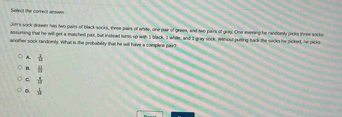 select the correct answer. jims sock drawer has two pairs of black socks, three pairs of white, one pair of green, and two pairs of gray. one evening he randomly picks three socks assuming that he will get a matched pair, but instead turns up with 1 black, 1 white, and 1 gray sock. without putting back the socks he picked, he picks another sock randomly. what is the probability that he will have a complete pair?\na. $\frac{2}{13}$\nb. $\frac{11}{13}$\nc. $\frac{4}{13}$\nd. $\frac{1}{16}$