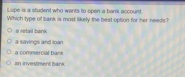 lupe is a student who wants to open a bank account. which type of bank is most likely the best option for her needs?\n○ a retail bank\n○ a savings and loan\n○ a commercial bank\n○ an investment bank