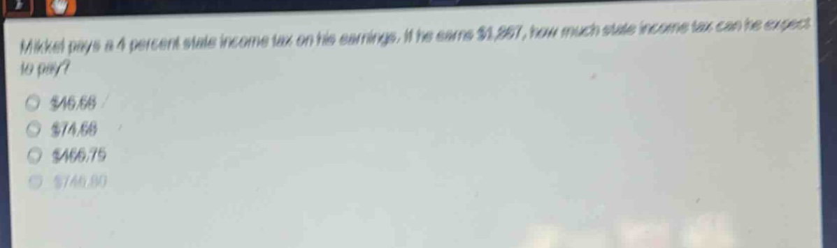 mikkel pays a 4 percent state income tax on his earnings. if he earns $1,867, how much state income tax can he expect to pay?\n$46.68\n$74.68\n$466.75\n$746.80