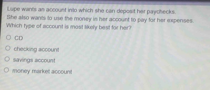 lupe wants an account into which she can deposit her paychecks. she also wants to use the money in her account to pay for her expenses. which type of account is most likely best for her?\n○ cd\n○ checking account\n○ savings account\n○ money market account