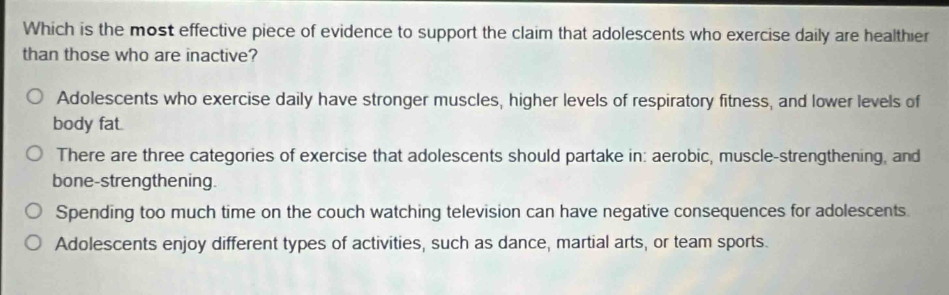 which is the most effective piece of evidence to support the claim that adolescents who exercise daily are healthier than those who are inactive?\nadolescents who exercise daily have stronger muscles, higher levels of respiratory fitness, and lower levels of body fat.\nthere are three categories of exercise that adolescents should partake in: aerobic, muscle - strengthening, and bone - strengthening.\nspending too much time on the couch watching television can have negative consequences for adolescents.\nadolescents enjoy different types of activities, such as dance, martial arts, or team sports.