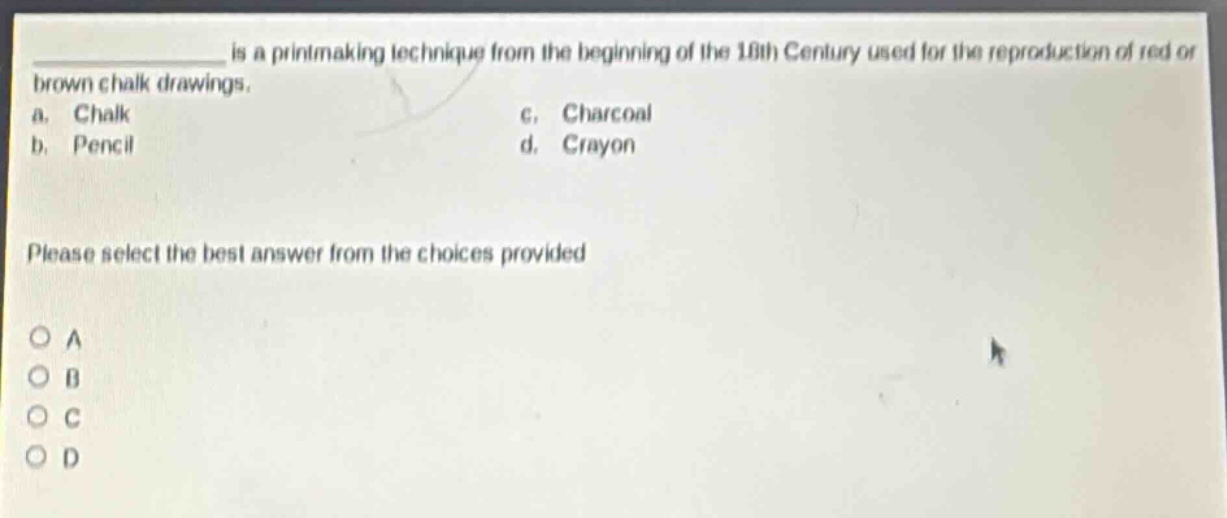 ____ is a printmaking technique from the beginning of the 18th century used for the reproduction of red or brown chalk drawings.\na. chalk\nc. charcoal\nb. pencil\nd. crayon\nplease select the best answer from the choices provided\no a\no b\no c\no d