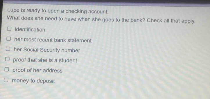 lupe is ready to open a checking account. what does she need to have when she goes to the bank? check all that apply. identification her most recent bank statement her social security number proof that she is a student proof of her address money to deposit
