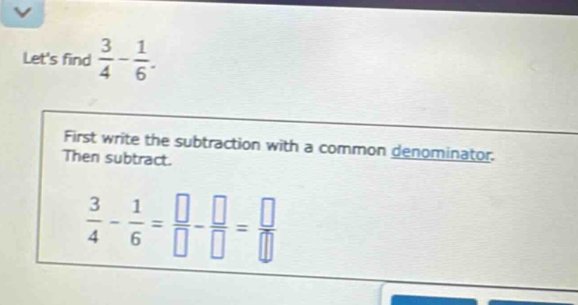 lets find $\frac{3}{4}-\frac{1}{6}$. first write the subtraction with a common denominator. then subtract. $\frac{3}{4}-\frac{1}{6}=\frac{square}{square}-\frac{square}{square}=\frac{square}{square}$