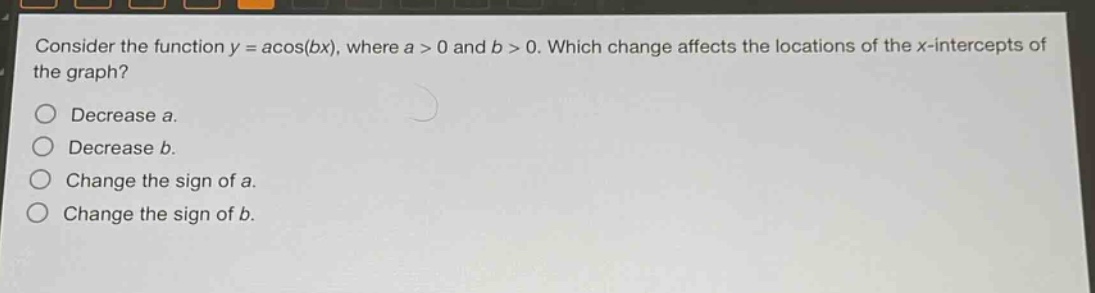 consider the function y = a*cos(bx), where a > 0 and b > 0. which change affects the locations of the x - intercepts of the graph?\ndecrease a.\ndecrease b.\nchange the sign of a.\nchange the sign of b.