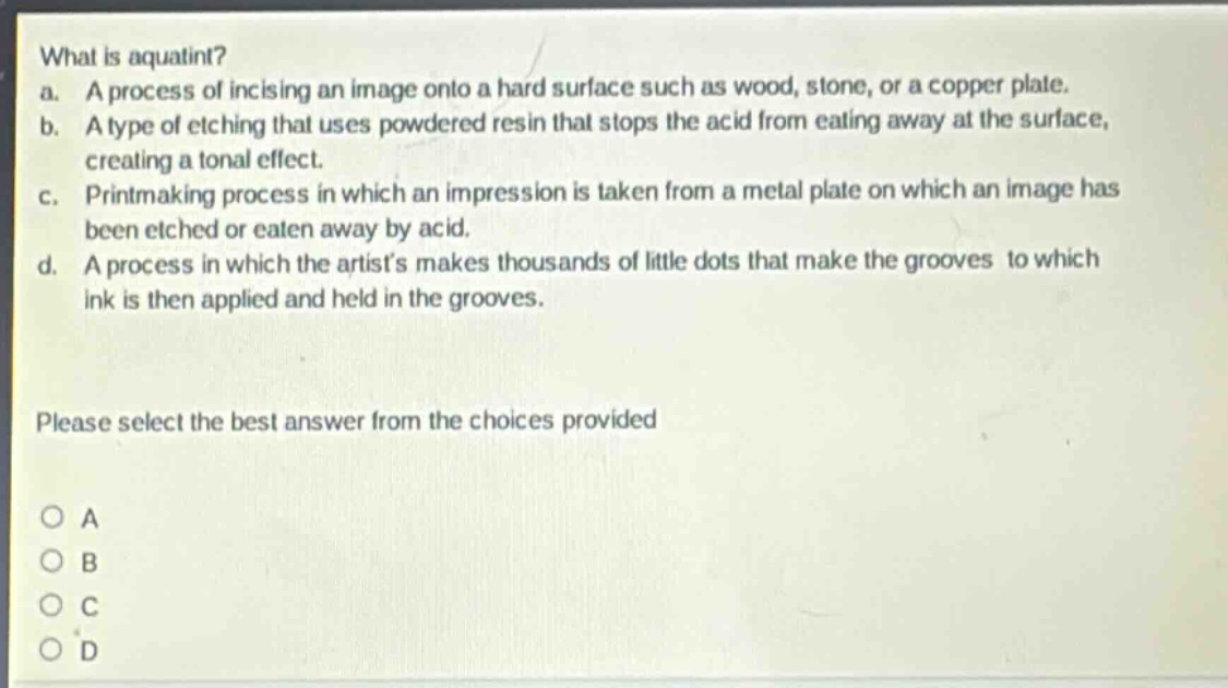 what is aquatint?\na. a process of incising an image onto a hard surface such as wood, stone, or a copper plate.\nb. a type of etching that uses powdered resin that stops the acid from eating away at the surface, creating a tonal effect.\nc. printmaking process in which an impression is taken from a metal plate on which an image has been etched or eaten away by acid.\nd. a process in which the artists makes thousands of little dots that make the grooves to which ink is then applied and held in the grooves.\nplease select the best answer from the choices provided\no a\no b\no c\no d