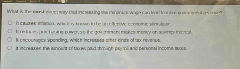 what is the most direct way that increasing the minimum wage can lead to more government revenue?\nit causes inflation, which is known to be an effective economic stimulator.\nit reduces purchasing power, so the government makes money on savings interest.\nit encourages spending, which increases other kinds of tax revenue.\nit increases the amount of taxes paid through payroll and personal income taxes.
