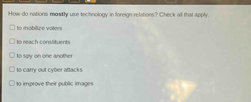 how do nations mostly use technology in foreign relations? check all that apply.\n□ to mobilize voters\n□ to reach constituents\n□ to spy on one another\n□ to carry out cyber attacks\n□ to improve their public images