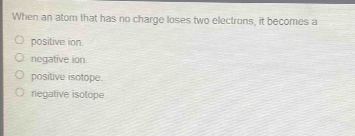 when an atom that has no charge loses two electrons, it becomes a\npositive ion.\nnegative ion.\npositive isotope.\nnegative isotope.
