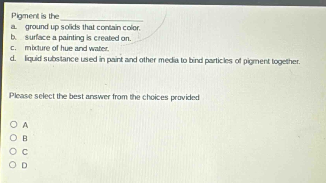 pigment is the \n a. ground up solids that contain color.\n b. surface a painting is created on.\n c. mixture of hue and water.\n d. liquid substance used in paint and other media to bind particles of pigment together.\n\nplease select the best answer from the choices provided\n\no a\no b\no c\no d