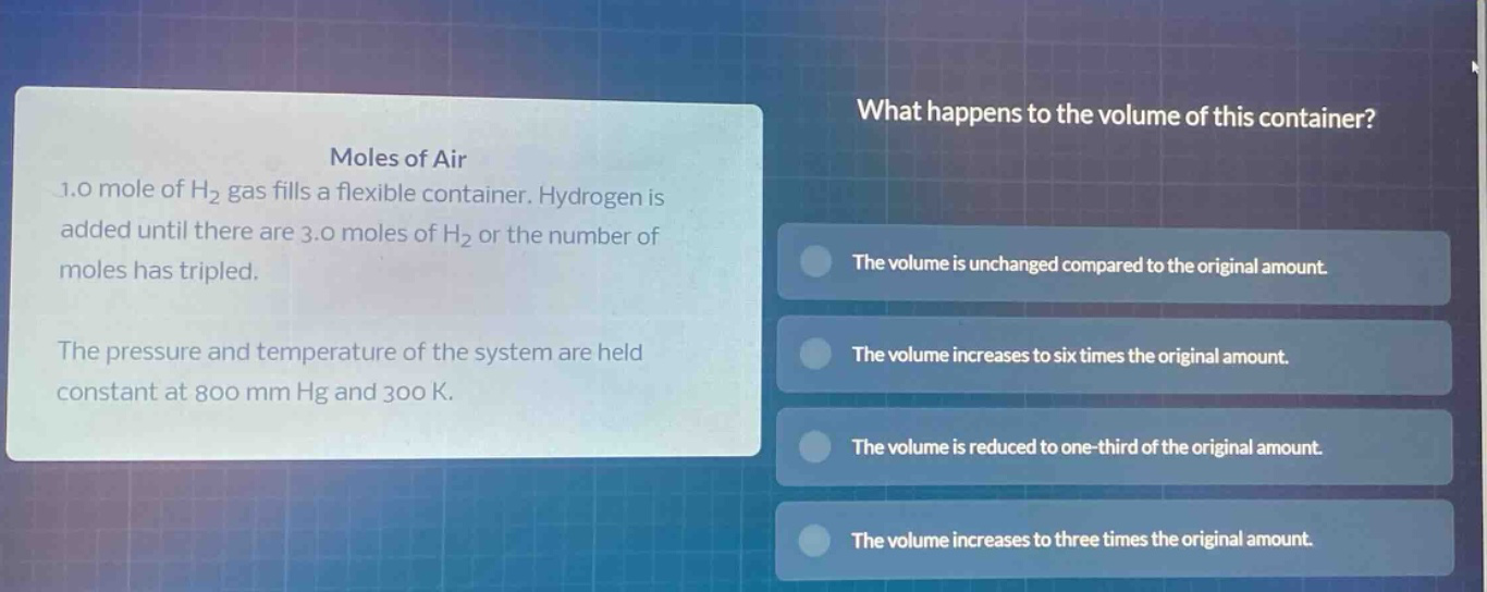 moles of air\n1.0 mole of h₂ gas fills a flexible container. hydrogen is added until there are 3.0 moles of h₂ or the number of moles has tripled.\nthe pressure and temperature of the system are held constant at 800 mm hg and 300 k.\nwhat happens to the volume of this container?\nthe volume is unchanged compared to the original amount.\nthe volume increases to six times the original amount.\nthe volume is reduced to one - third of the original amount.\nthe volume increases to three times the original amount.
