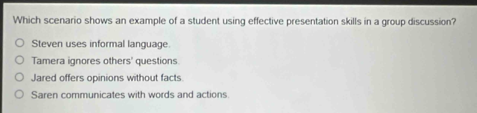 which scenario shows an example of a student using effective presentation skills in a group discussion?\nsteven uses informal language.\ntamera ignores others’ questions.\njared offers opinions without facts.\nsaren communicates with words and actions.