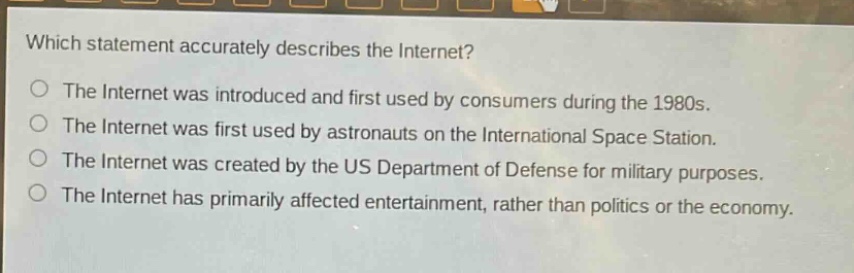 which statement accurately describes the internet?\nthe internet was introduced and first used by consumers during the 1980s.\nthe internet was first used by astronauts on the international space station.\nthe internet was created by the us department of defense for military purposes.\nthe internet has primarily affected entertainment, rather than politics or the economy.