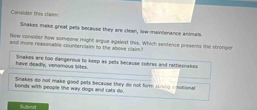 consider this claim: snakes make great pets because they are clean, low - maintenance animals. now consider how someone might argue against this. which sentence presents the stronger and more reasonable counterclaim to the above claim? snakes are too dangerous to keep as pets because cobras and rattlesnakes have deadly, venomous bites. snakes do not make good pets because they do not form strong emotional bonds with people the way dogs and cats do.