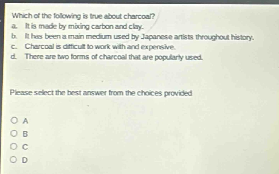 which of the following is true about charcoal?\na. it is made by mixing carbon and clay.\nb. it has been a main medium used by japanese artists throughout history.\nc. charcoal is difficult to work with and expensive.\nd. there are two forms of charcoal that are popularly used.\nplease select the best answer from the choices provided\no a\no b\no c\no d