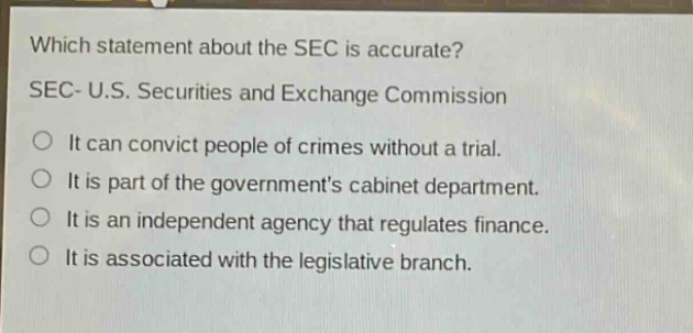 which statement about the sec is accurate? sec- u.s. securities and exchange commission\nit can convict people of crimes without a trial.\nit is part of the governments cabinet department.\nit is an independent agency that regulates finance.\nit is associated with the legislative branch.