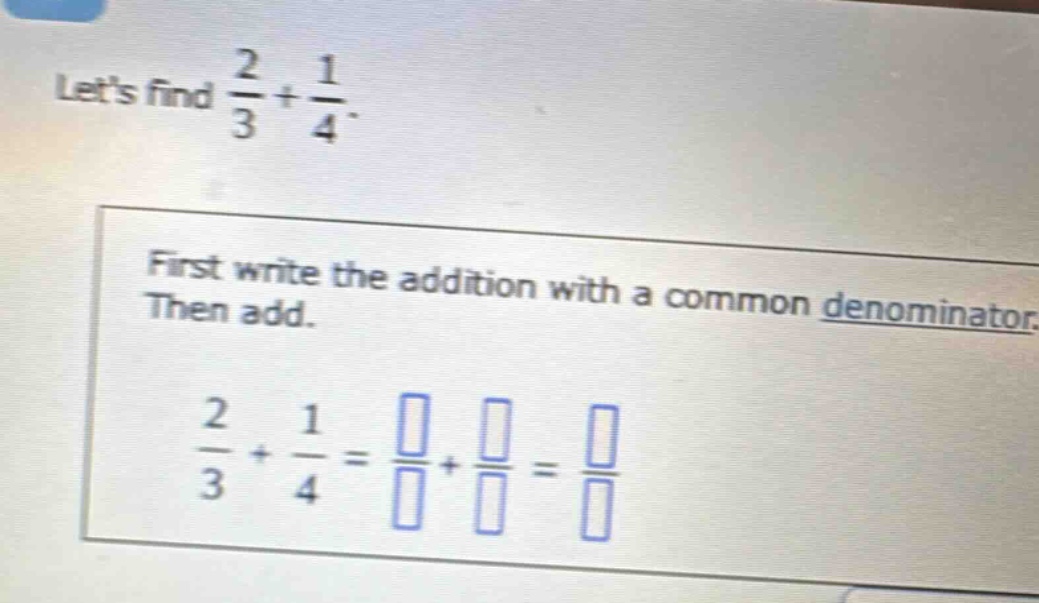 lets find $\frac{2}{3}+\frac{1}{4}$. first write the addition with a common denominator. then add. $\frac{2}{3}+\frac{1}{4}=\frac{square}{square}+\frac{square}{square}=\frac{square}{square}$