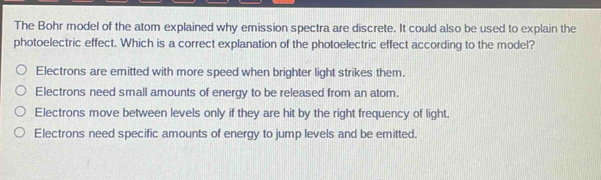 the bohr model of the atom explained why emission spectra are discrete. it could also be used to explain the photoelectric effect. which is a correct explanation of the photoelectric effect according to the model?\nelectrons are emitted with more speed when brighter light strikes them.\nelectrons need small amounts of energy to be released from an atom.\nelectrons move between levels only if they are hit by the right frequency of light.\nelectrons need specific amounts of energy to jump levels and be emitted.