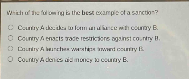 which of the following is the best example of a sanction?\ncountry a decides to form an alliance with country b.\ncountry a enacts trade restrictions against country b.\ncountry a launches warships toward country b.\ncountry a denies aid money to country b.