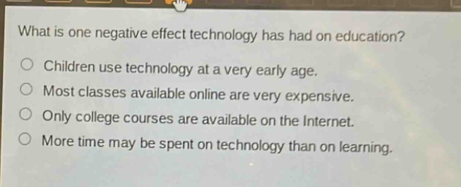 what is one negative effect technology has had on education?\nchildren use technology at a very early age.\nmost classes available online are very expensive.\nonly college courses are available on the internet.\nmore time may be spent on technology than on learning.