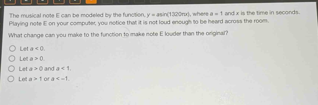 the musical note e can be modeled by the function, y = asin(1320πx), where a = 1 and x is the time in seconds. playing note e on your computer, you notice that it is not loud enough to be heard across the room. what change can you make to the function to make note e louder than the original? let a < 0. let a > 0. let a > 0 and a < 1. let a > 1 or a < -1.