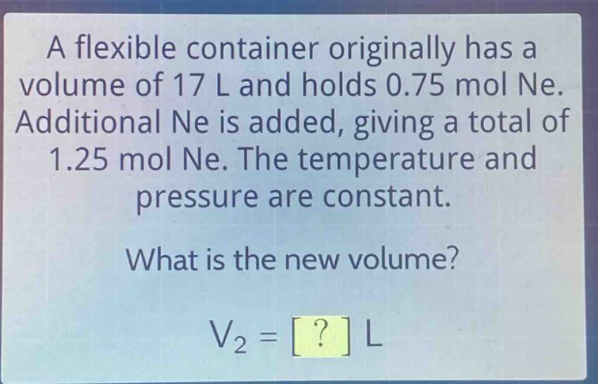 a flexible container originally has a volume of 17 l and holds 0.75 mol ne. additional ne is added, giving a total of 1.25 mol ne. the temperature and pressure are constant. what is the new volume? v₂ = ? l
