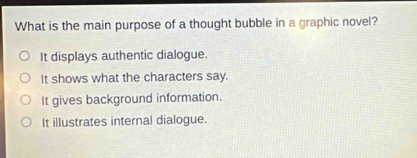 what is the main purpose of a thought bubble in a graphic novel?\no it displays authentic dialogue.\no it shows what the characters say.\no it gives background information.\no it illustrates internal dialogue.