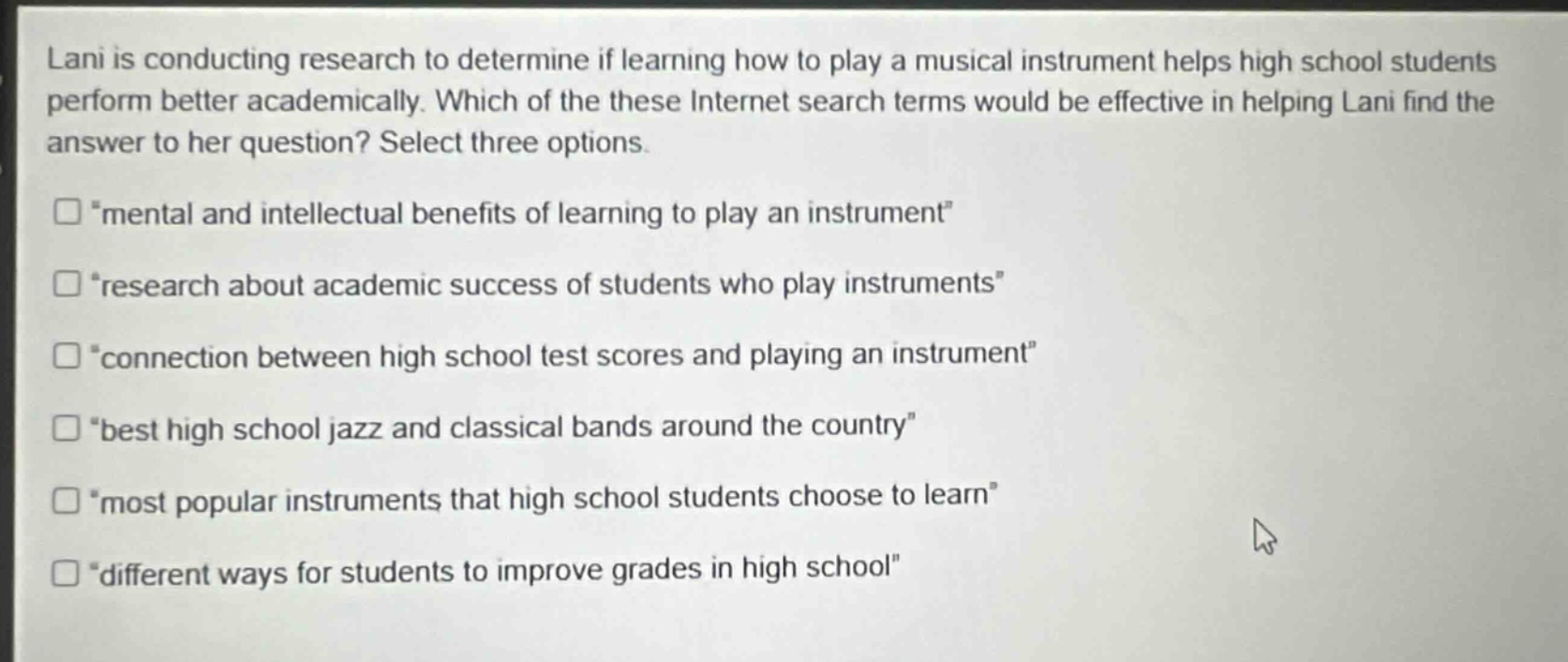 lani is conducting research to determine if learning how to play a musical instrument helps high school students perform better academically. which of these internet search terms would be effective in helping lani find the answer to her question? select three options.\n“mental and intellectual benefits of learning to play an instrument”\n“research about academic success of students who play instruments”\n“connection between high school test scores and playing an instrument”\n“best high school jazz and classical bands around the country”\n“most popular instruments that high school students choose to learn”\n“different ways for students to improve grades in high school”
