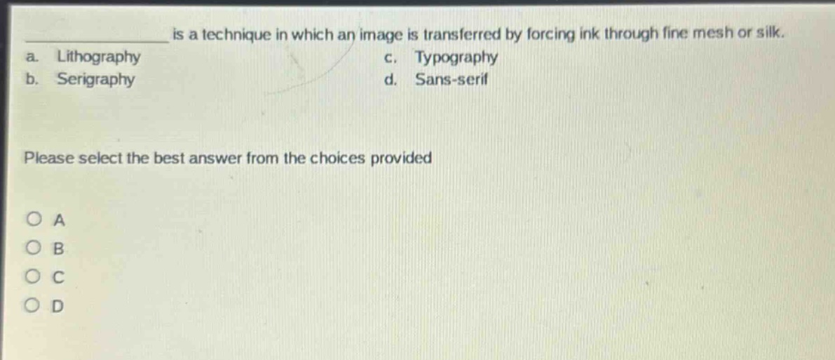 ___ is a technique in which an image is transferred by forcing ink through fine mesh or silk.\na. lithography\nc. typography\nb. serigraphy\nd. sans - serif\nplease select the best answer from the choices provided\no a\no b\no c\no d