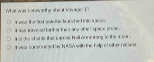 what was noteworthy about voyager 1?\nit was the first satellite launched into space.\nit has traveled farther than any other space probe.\nit is the shuttle that carried neil armstrong to the moon.\nit was constructed by nasa with the help of other nations.