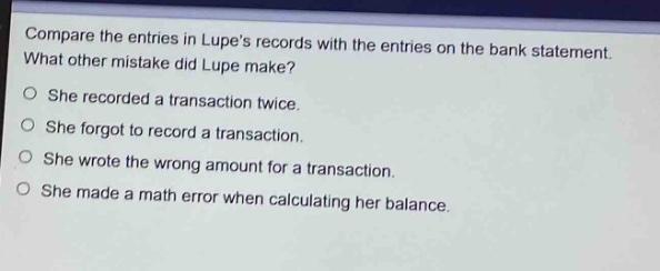 compare the entries in lupes records with the entries on the bank statement. what other mistake did lupe make?\nshe recorded a transaction twice.\nshe forgot to record a transaction.\nshe wrote the wrong amount for a transaction.\nshe made a math error when calculating her balance.