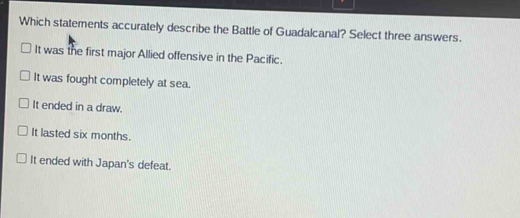 which statements accurately describe the battle of guadalcanal? select three answers.\n□ it was the first major allied offensive in the pacific.\n□ it was fought completely at sea.\n□ it ended in a draw.\n□ it lasted six months.\n□ it ended with japans defeat.
