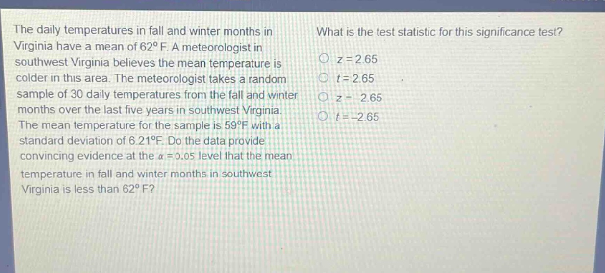 the daily temperatures in fall and winter months in virginia have a mean of 62°f. a meteorologist in southwest virginia believes the mean temperature is colder in this area. the meteorologist takes a random sample of 30 daily temperatures from the fall and winter months over the last five years in southwest virginia. the mean temperature for the sample is 59°f with a standard deviation of 6.21°f. do the data provide convincing evidence at the α = 0.05 level that the mean temperature in fall and winter months in southwest virginia is less than 62°f? what is the test statistic for this significance test? z = 2.65 t = 2.65 z = -2.65 t = -2.65
