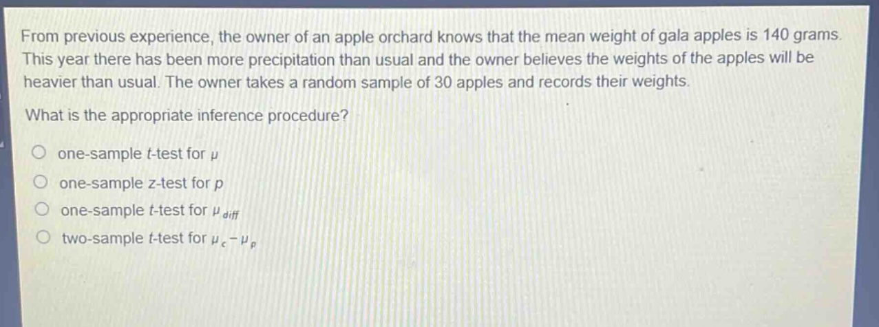 from previous experience, the owner of an apple orchard knows that the mean weight of gala apples is 140 grams. this year there has been more precipitation than usual and the owner believes the weights of the apples will be heavier than usual. the owner takes a random sample of 30 apples and records their weights. what is the appropriate inference procedure? one - sample t - test for $mu$ one - sample z - test for $p$ one - sample t - test for $mu_{diff}$ two - sample t - test for $mu_{c}-mu_{p}$