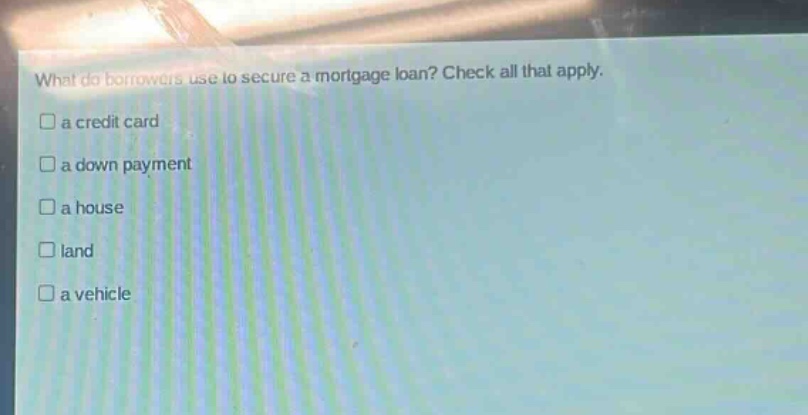 what do borrowers use to secure a mortgage loan? check all that apply.\n□ a credit card\n□ a down payment\n□ a house\n□ land\n□ a vehicle
